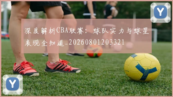 深度解析CBA联赛：球队实力与球星表现全知道_20260801203321