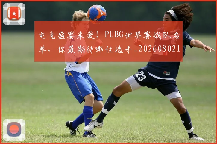 电竞盛宴来袭!PUBG世界赛战队名单,你最期待哪位选手_20260802162705