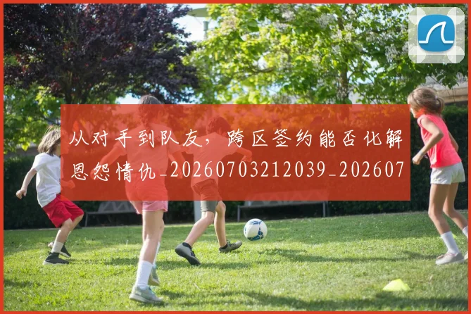 从对手到队友，跨区签约能否化解恩怨情仇_20260703212039_20260718001052