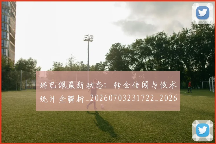 姆巴佩最新动态：转会传闻与技术统计全解析_20260703231722_20260720185727