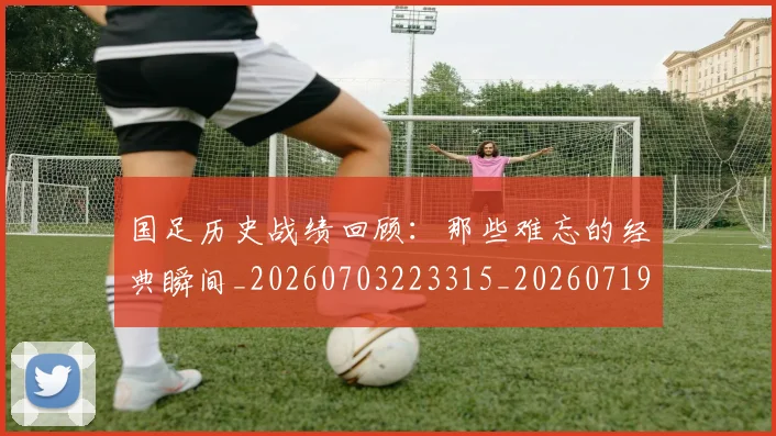 国足历史战绩回顾：那些难忘的经典瞬间_20260703223315_20260719162649