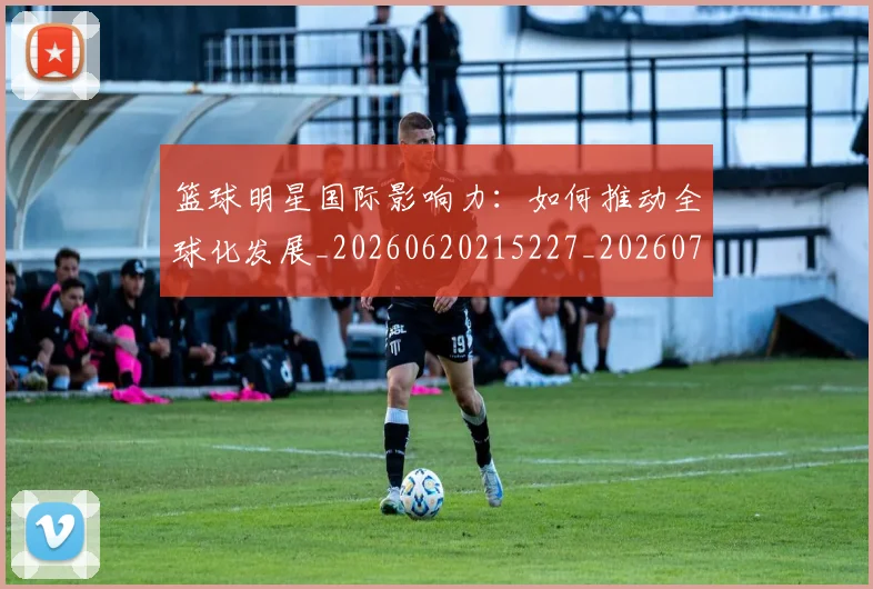 篮球明星国际影响力:如何推动全球化发展_20260620215227_20260708200121
