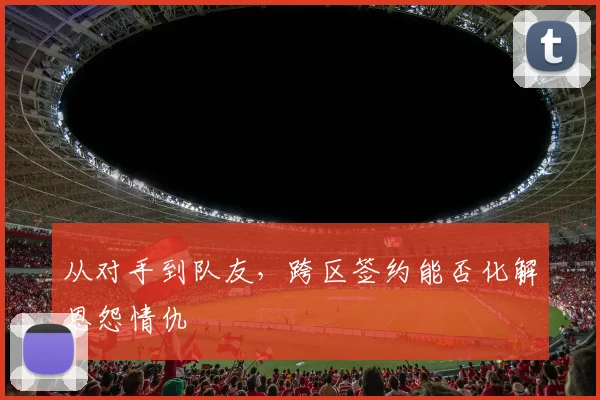 从对手到队友,跨区签约能否化解恩怨情仇