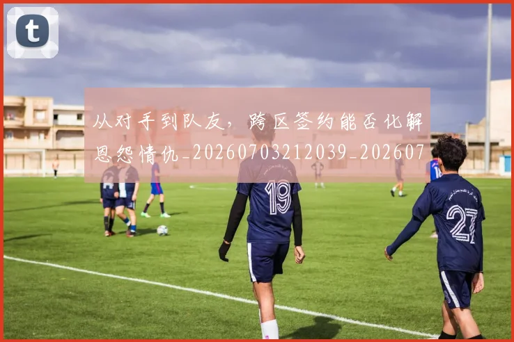 从对手到队友，跨区签约能否化解恩怨情仇_20260703212039_20260718001052