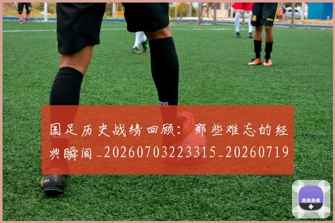 国足历史战绩回顾：那些难忘的经典瞬间_20260703223315_20260719162649